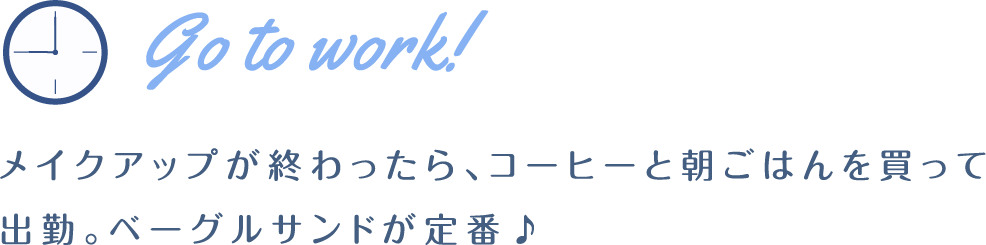 Go to work! メイクアップが終わったら、コーヒーと朝ごはんを買って出勤。ベーグルサンドが定番♪