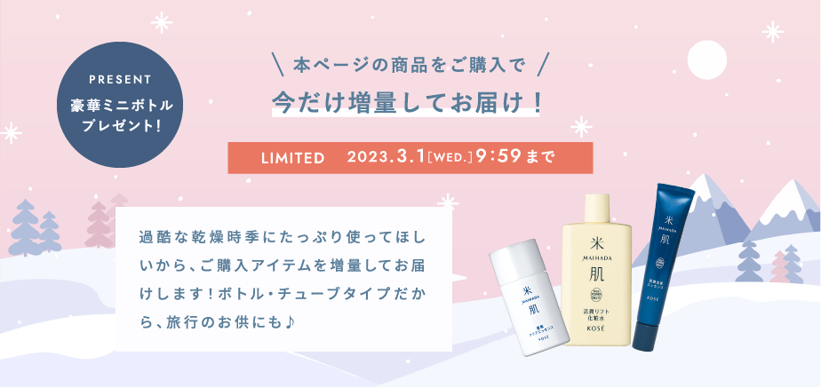 本ページの商品をご購入で今だけ増量してお届け！2023.3.1［WED.］9:59まで 過酷な乾燥時季にたっぷり使ってほしいから、ご購入アイテムを増量してお届けします！ボトル・チューブタイプだから、旅行のお供にも♪