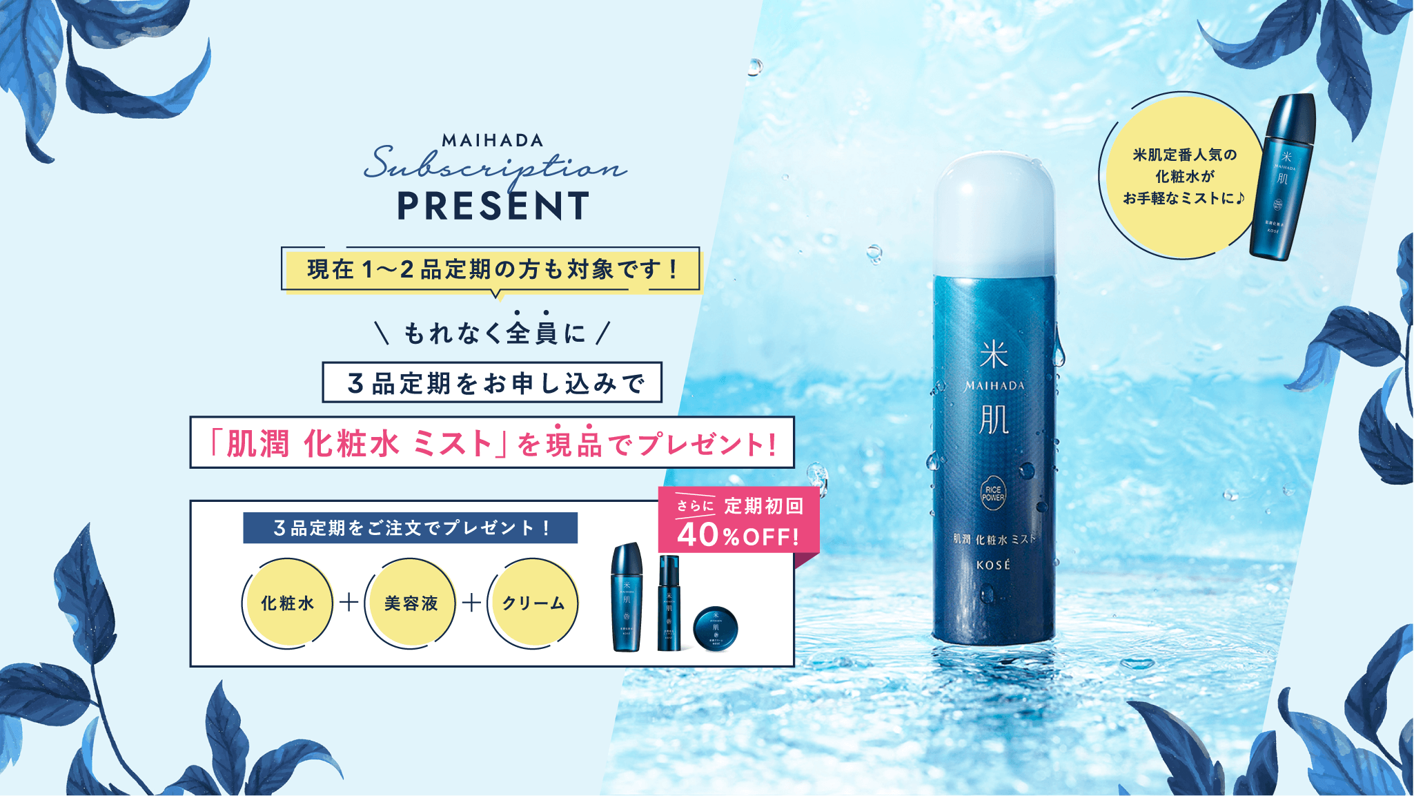 MAIHADA ubscription PRESENT 現在1～2品定期の方も対象です！ もれなく全員に3品定期をお申し込みで「肌潤 化粧水 ミスト」を現品でプレゼント！ さらに定期初回40%OFF! 米肌定番人気の化粧水がお手軽なミストに