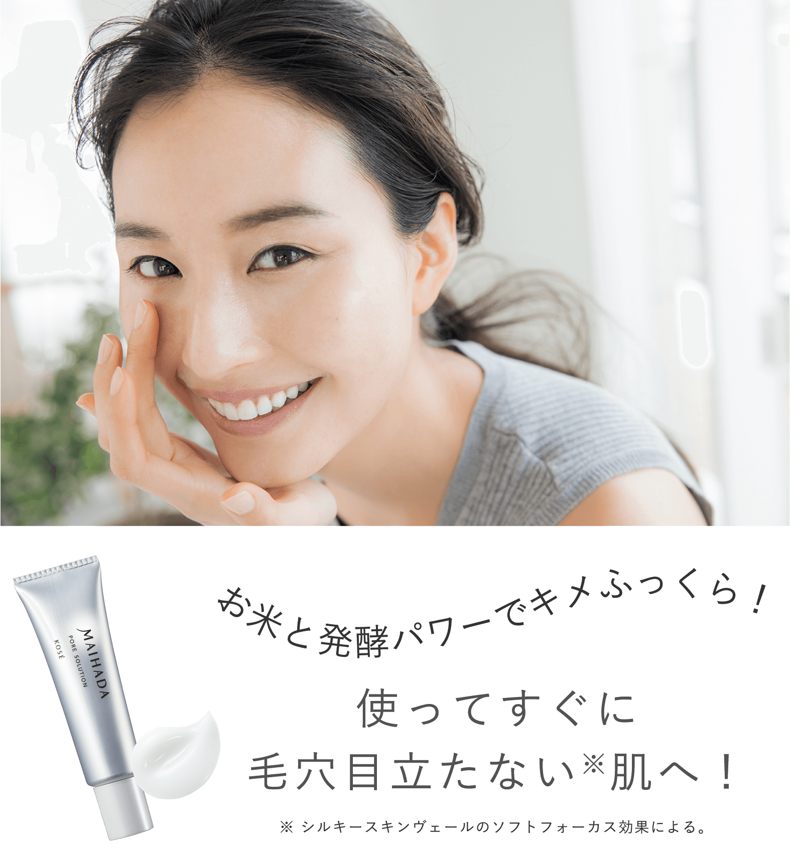 お米と発酵パワーでキメふっくら！使ってすぐに毛穴目立たない※肌へ！ ※シルキースキンヴェールのソフトフォーカス効果による。