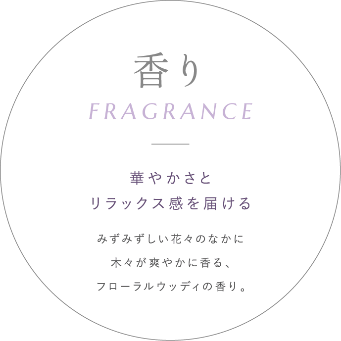 香り - 華やかさとリラックス感を届ける みずみずしい花々のなかに木々が爽やかに香る、フローラルウッディの香り。